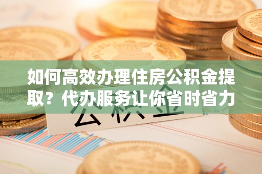 全州如何高效办理住房公积金提取？代办服务让你省时省力