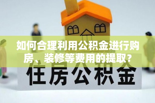 全州如何合理利用公积金进行购房、装修等费用的提取？