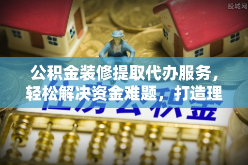 全州公积金装修提取代办服务，轻松解决资金难题，打造理想家居