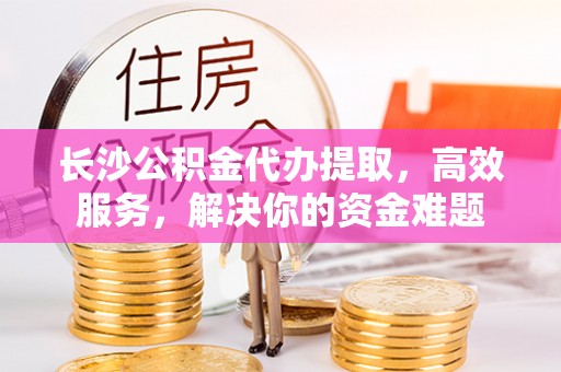 全州长沙公积金代办提取，高效服务，解决你的资金难题
