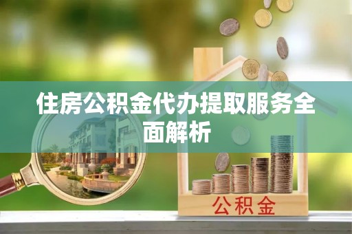 全州住房公积金代办提取服务全面解析