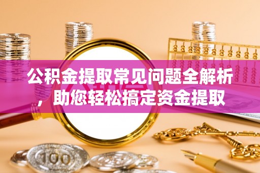 全州公积金提取常见问题全解析，助您轻松搞定资金提取