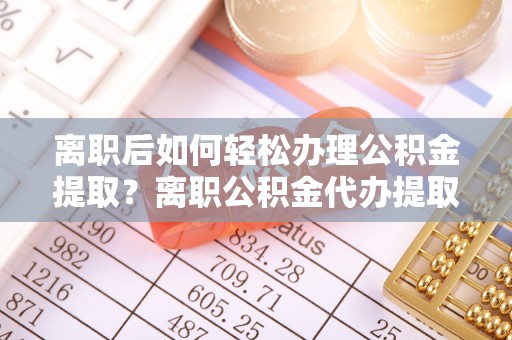 全州离职后如何轻松办理公积金提取？离职公积金代办提取全攻略