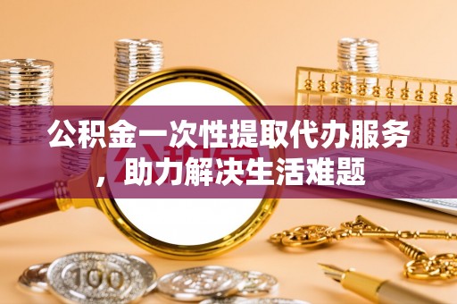 全州公积金一次性提取代办服务，助力解决生活难题