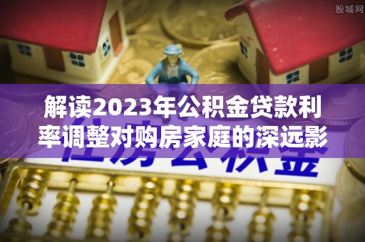 全州解读2023年公积金贷款利率调整对购房家庭的深远影响