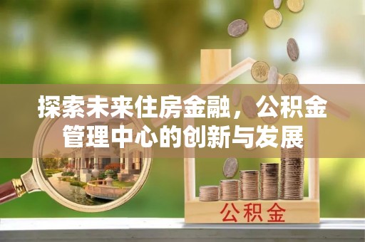全州探索未来住房金融，公积金管理中心的创新与发展