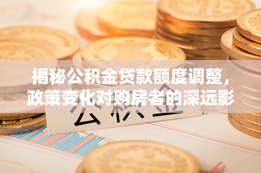 全州揭秘公积金贷款额度调整，政策变化对购房者的深远影响