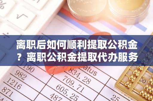 全州离职后如何顺利提取公积金？离职公积金提取代办服务全解析