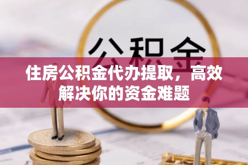 全州住房公积金代办提取，高效解决你的资金难题
