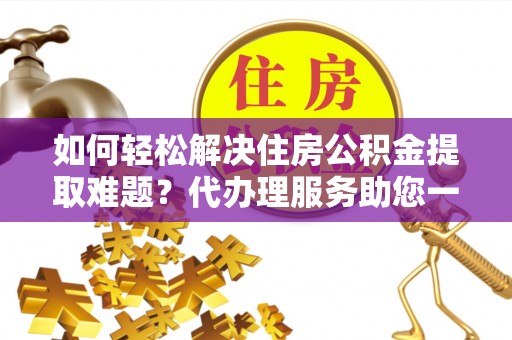 全州如何轻松解决住房公积金提取难题？代办理服务助您一臂之力